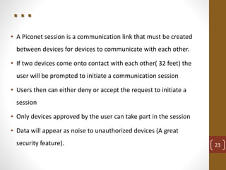. . .
• A Piconet session is a communication link that must be created
between devices for devices to communicate with each other.
• If two devices come onto contact with each other( 32 feet) the
user will be prompted to initiate a communication session
• Users then can either deny or accept the request to initiate a
session
• Only devices approved by the user can take part in the session
• Data will appear as noise to unauthorized devices (A great
security feature). 23
 
