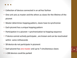 . . .
• Collection of devices connected in an ad hoc fashion
• One unit acts as master and the others as slaves for the lifetime of the
piconet
• Master determines hopping pattern, slaves have to synchronize
• Each piconet has a unique hopping pattern
• Participation in a piconet = synchronization to hopping sequence
• P device-cannot actively participate , are known and can be reactivated
within some milliseconds
• SB device-do not participate in piconent
• Each piconet has one master and up to 7 simultaneous slaves
• > 200 devices could be parked
24
 