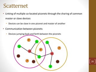 Scatternet
• Linking of multiple co-located piconets through the sharing of common
master or slave devices
• Devices can be slave in one piconet and master of another
• Communication between piconets
• Devices jumping back and forth between the piconets
M
S
P
SB
S
S
P
P
SB
M
S
S
P
SB 26
 