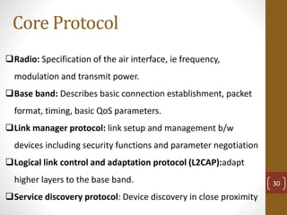 Core Protocol
Radio: Specification of the air interface, ie frequency,
modulation and transmit power.
Base band: Describes basic connection establishment, packet
format, timing, basic QoS parameters.
Link manager protocol: link setup and management b/w
devices including security functions and parameter negotiation
Logical link control and adaptation protocol (L2CAP):adapt
higher layers to the base band.
Service discovery protocol: Device discovery in close proximity
30
 