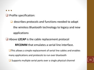 . . .
 Profile specification:
 describes protocols and functions needed to adapt
the wireless Bluetooth technology to legacy and new
applications
 Above L2CAP is the cable replacement protocol
RFCOMM that emulates a serial line interface.
This allows a simple replacement of serial line cables and enables
many applications and protocols to run over bluetooth
 Supports multiple serial ports over a single physical channel 31
 