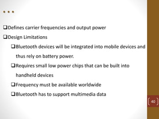 Defines carrier frequencies and output power
Design Limitations
Bluetooth devices will be integrated into mobile devices and
thus rely on battery power.
Requires small low power chips that can be built into
handheld devices
Frequency must be available worldwide
Bluetooth has to support multimedia data
40
. . .
 