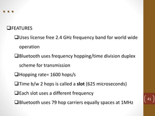 FEATURES
Uses license free 2.4 GHz frequency band for world wide
operation
Bluetooth uses frequency hopping/time division duplex
scheme for transmission
Hopping rate= 1600 hops/s
Time b/w 2 hops is called a slot (625 microseconds)
Each slot uses a different frequency
Bluetooth uses 79 hop carriers equally spaces at 1MHz
41
. . .
 