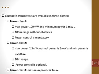 Bluetooth transceivers are available in three classes:
Power class1:
max power 100mW and minimum power 1 mW ,
100m range without obstacles
Power control is mandatory.
Power class2:
max power 2.5mW, normal power is 1mW and min power is
0.25mW,
10m range.
 Power control is optional.
Power class3: maximum power is 1mW.
42
. . .
 