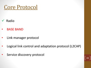 Core Protocol
 Radio
• BASE BAND
• Link manager protocol
• Logical link control and adaptation protocol (L2CAP)
• Service discovery protocol
43
 