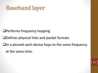 Baseband layer
Performs frequency hopping
Defines physical links and packet formats
In a piconet each device hops to the same frequency
at the same time.
45
 