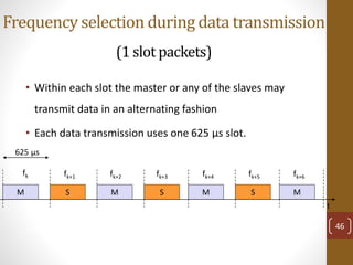Frequency selection during data transmission
(1 slot packets)
• Within each slot the master or any of the slaves may
transmit data in an alternating fashion
• Each data transmission uses one 625 µs slot.
46
S
fk
625 µs
fk+1 fk+2 fk+3 fk+4 fk+5 fk+6
MM M M
t
S S
 