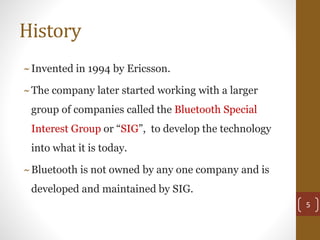 History
~Invented in 1994 by Ericsson.
~The company later started working with a larger
group of companies called the Bluetooth Special
Interest Group or “SIG”, to develop the technology
into what it is today.
~Bluetooth is not owned by any one company and is
developed and maintained by SIG.
5
 