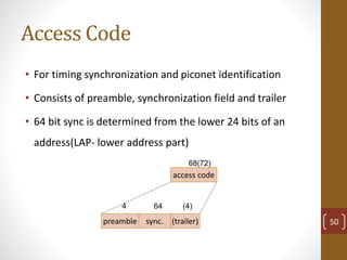 Access Code
50
• For timing synchronization and piconet identification
• Consists of preamble, synchronization field and trailer
• 64 bit sync is determined from the lower 24 bits of an
address(LAP- lower address part)
access code
68(72)
preamble sync. (trailer)
4 64 (4)
 