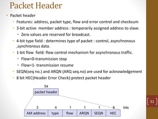 Packet Header
• Packet header
• Features: address, packet type, flow and error control and checksum
• 3-bit active member address : temporarily assigned address to slave.
• Zero values are reserved for broadcast.
• 4-bit type field : determines type of packet : control, asynchronous
,synchronous data.
• 1-bit flow field: flow control mechanism for asynchronous traffic.
• Flow=0-transmission stop
• Flow=1- transmission resume
• SEQN(seq no.) and ARQN (ARQ seq.no) are used for acknowledgement
• 8 bit HEC(Header Error Check):protect packet header
packet header
54
AM address type flow ARQN SEQN HEC
3 4 1 1 1 8 bits
51
 