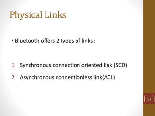 Physical Links
• Bluetooth offers 2 types of links :
1. Synchronous connection oriented link (SCO)
2. Asynchronous connectionless link(ACL)
53
 