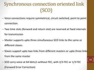 Synchronous connection oriented link
(SCO)
– Voice connections require symmetrical, circuit switched, point to point
connection.
– Two time slots (forward and return slot) are reserved at fixed intervals
for transmission
– Master supports upto three simultaneous SCO links to the same or
different slaves.
– Slaves support upto two links from different masters or upto three links
from the same master
– SCO carry voice at 64 kbits/s without FEC, with 2/3 FEC or 1/3 FEC
(Forward Error Correction)
54
 