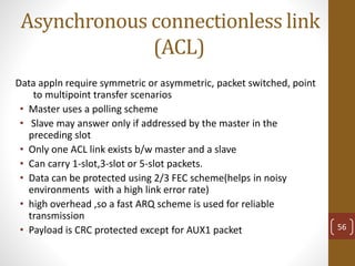 Asynchronous connectionless link
(ACL)
Data appln require symmetric or asymmetric, packet switched, point
to multipoint transfer scenarios
• Master uses a polling scheme
• Slave may answer only if addressed by the master in the
preceding slot
• Only one ACL link exists b/w master and a slave
• Can carry 1-slot,3-slot or 5-slot packets.
• Data can be protected using 2/3 FEC scheme(helps in noisy
environments with a high link error rate)
• high overhead ,so a fast ARQ scheme is used for reliable
transmission
• Payload is CRC protected except for AUX1 packet 56
 
