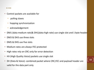 ….
• Control packets are available for
• polling slaves
• hopping synchronization
• acknowledgement
• DM1 (data medium rate)& DH1(data high rate) use single slot and 1 byte header
• DM3 & DH3 use three slots
• DM5 & DH5 use five slots
• Medium rates are always FEC protected
• High rates rely on CRC only for error detection
• HV (High Quality Voice) packets use single slot
• DV (Data & Voice)- combined packet where CRC,FEC and payload header are
valid for the data part only
58
 