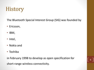 History
The Bluetooth Special Interest Group (SIG) was founded by
• Ericsson,
• IBM,
• Intel,
• Nokia and
• Toshiba
in February 1998 to develop as open specification for
short-range wireless connectivity.
6
 