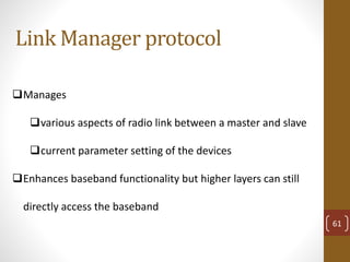 Link Manager protocol
Manages
various aspects of radio link between a master and slave
current parameter setting of the devices
Enhances baseband functionality but higher layers can still
directly access the baseband
61
 