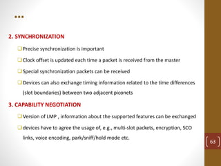 …
2. SYNCHRONIZATION
Precise synchronization is important
Clock offset is updated each time a packet is received from the master
Special synchronization packets can be received
Devices can also exchange timing information related to the time differences
(slot boundaries) between two adjacent piconets
3. CAPABILITY NEGOTIATION
Version of LMP , information about the supported features can be exchanged
devices have to agree the usage of, e.g., multi-slot packets, encryption, SCO
links, voice encoding, park/sniff/hold mode etc.
63
 