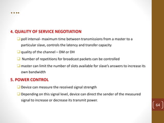 ….
4. QUALITY OF SERVICE NEGOTIATION
 poll interval- maximum time between transmissions from a master to a
particular slave, controls the latency and transfer capacity
 quality of the channel – DM or DH
 Number of repetitions for broadcast packets can be controlled
 master can limit the number of slots available for slave’s answers to increase its
own bandwidth
5. POWER CONTROL
 Device can measure the received signal strength
 Depending on this signal level, device can direct the sender of the measured
signal to increase or decrease its transmit power.
64
 
