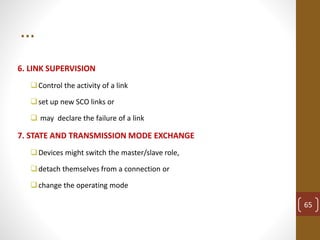 …
6. LINK SUPERVISION
Control the activity of a link
set up new SCO links or
 may declare the failure of a link
7. STATE AND TRANSMISSION MODE EXCHANGE
Devices might switch the master/slave role,
detach themselves from a connection or
change the operating mode
65
 