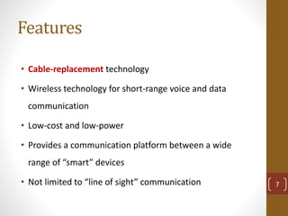 Features
• Cable-replacement technology
• Wireless technology for short-range voice and data
communication
• Low-cost and low-power
• Provides a communication platform between a wide
range of “smart” devices
• Not limited to “line of sight” communication 7
 
