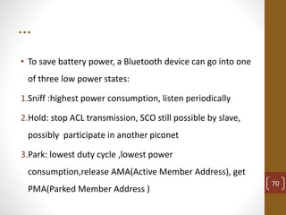 …
• To save battery power, a Bluetooth device can go into one
of three low power states:
1.Sniff :highest power consumption, listen periodically
2.Hold: stop ACL transmission, SCO still possible by slave,
possibly participate in another piconet
3.Park: lowest duty cycle ,lowest power
consumption,release AMA(Active Member Address), get
PMA(Parked Member Address )
70
 