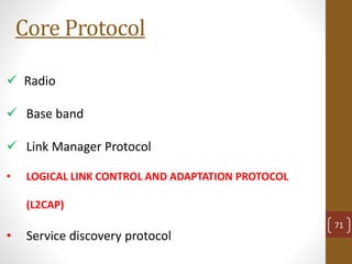 Core Protocol
 Radio
 Base band
 Link Manager Protocol
• LOGICAL LINK CONTROL AND ADAPTATION PROTOCOL
(L2CAP)
• Service discovery protocol
71
 