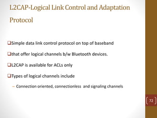 L2CAP-LogicalLinkControl and Adaptation
Protocol
Simple data link control protocol on top of baseband
that offer logical channels b/w Bluetooth devices.
L2CAP is available for ACLs only
Types of logical channels include
– Connection oriented, connectionless and signaling channels
72
 