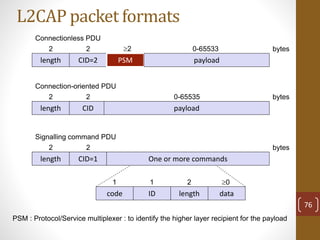L2CAP packet formats
length
2 bytes
CID=2
2
PSM
2
payload
0-65533
length
2 bytes
CID
2
payload
0-65535
length
2 bytes
CID=1
2
One or more commands
Connectionless PDU
Connection-oriented PDU
Signalling command PDU
code ID length data
1 1 2 0
PSM : Protocol/Service multiplexer : to identify the higher layer recipient for the payload
76
 