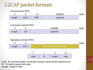 L2CAP packet formats
length
2 bytes
CID=2
2
PSM
2
payload
0-65533
length
2 bytes
CID
2
payload
0-65535
length
2 bytes
CID=1
2
One or more commands
Connectionless PDU
Connection-oriented PDU
Signalling command PDU
code ID length data
1 1 2 0
code : for command reject, connection request, disconnection response etc.
ID : To match request with reply
Length : length of data
77
 