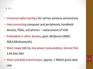 . . .
• Universal radio interface for ad-hoc wireless connectivity
• Interconnecting computer and peripherals, handheld
devices, PDAs, cell phones – replacement of IrDA
• Embedded in other devices, goal: 5€/device (2002:
50€/USB bluetooth)
• Short range (10 m), low power consumption, license-free
2.45 GHz ISM
• Voice and data transmission, approx. 1 Mbit/s gross data
rate
8
 