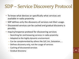 SDP – Service Discovery Protocol
• To know what devices or specifically what services are
available in radio proximity
• SDP defines only the discovery of services not their usage.
• Discovered services can be cached and gradual discovery is
possibly.
• Inquiry/response protocol for discovering services
– Searching for and browsing services in radio proximity
– Adapted to the highly dynamic environment
– Can be complemented by others like SLP, Jini, Salutation, …
– Defines discovery only, not the usage of services
– Caching of discovered services
– Gradual discovery 80
 
