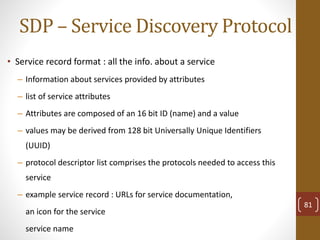 SDP – Service Discovery Protocol
• Service record format : all the info. about a service
– Information about services provided by attributes
– list of service attributes
– Attributes are composed of an 16 bit ID (name) and a value
– values may be derived from 128 bit Universally Unique Identifiers
(UUID)
– protocol descriptor list comprises the protocols needed to access this
service
– example service record : URLs for service documentation,
an icon for the service
service name
81
 