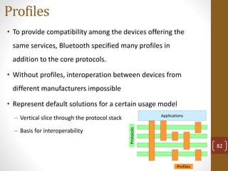 Profiles
• To provide compatibility among the devices offering the
same services, Bluetooth specified many profiles in
addition to the core protocols.
• Without profiles, interoperation between devices from
different manufacturers impossible
• Represent default solutions for a certain usage model
– Vertical slice through the protocol stack
– Basis for interoperability
Profiles
Protocols
Applications
82
 