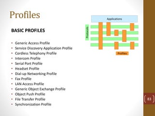 Profiles
BASIC PROFILES
• Generic Access Profile
• Service Discovery Application Profile
• Cordless Telephony Profile
• Intercom Profile
• Serial Port Profile
• Headset Profile
• Dial-up Networking Profile
• Fax Profile
• LAN Access Profile
• Generic Object Exchange Profile
• Object Push Profile
• File Transfer Profile
• Synchronization Profile
Profiles
Protocols
Applications
83
 