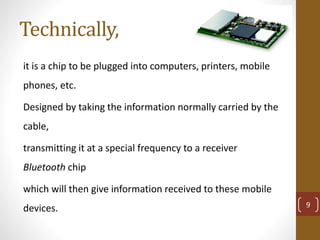 Technically,
it is a chip to be plugged into computers, printers, mobile
phones, etc.
Designed by taking the information normally carried by the
cable,
transmitting it at a special frequency to a receiver
Bluetooth chip
which will then give information received to these mobile
devices. 9
 