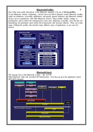 BluetoothProfiles
One of the most useful innovations in the Bluetooth standard is the use of device profiles.
To use Bluetooth wireless technology, a device has to be able to interpret certain Bluetooth profiles,
which are definitions of possible applications and specify general behaviors that Bluetooth enabled
devices use to communicate with other Bluetooth devices. These profiles include settings to
parameterize and to control the communication from start. Adherence to profiles saves the time for
transmitting the parameters anew before the bi-directional link becomes effective. There are a wide
range of Bluetooth profiles that describe many different types of applications or use cases for
devices.
BluetoothStack
The message here is that Bluetooth is hairy – like TCP/IP.
Older Bluetooth chips only provided HCI functionality. Now they go up to the application layers:
SPP, DUN, Headset.
8
 