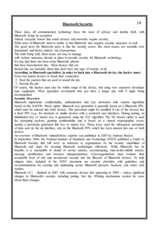 Bluetooth Security
These days, all communication technology faces the issue of privacy and identity theft, with
Bluetooth being no exception.
Almost everyone knows that email services and networks require security.
What users of Bluetooth need to realize is that Bluetooth also requires security measures as well.
The good news for Bluetooth users is that the security scares, like most scares, are normally over
dramatized and blown entirely out of proportion.
The truth being told, these issues are easy to manage,
with various measures already in place to provide security for Bluetooth technology.
It's true that there has been some Bluetooth phones
that have been hacked into. Most devices that are
hacked into are normally those that don't have any type of security at all.
According to Bluetooth specialists, in order to hack into a Bluetooth device, the hacker must:
Force two paired devices to break their connection.
2. Steal the packets that are used to resend the pin.
3. Decode the pin.
Of course, the hacker must also be within range of the device, and using very expensive developer
type equipment. Most specialists recommend that you have a longer pin, with 8 digits being
recommended.
Security Overview
Bluetooth implements confidentiality, authentication and key derivation with custom algorithms
based on the SAFER+ block cipher. Bluetooth key generation is generally based on a Bluetooth PIN,
which must be entered into both devices. This procedure might be modified if one of the devices has
a fixed PIN (e.g., for headsets or similar devices with a restricted user interface). During pairing, an
initialization key or master key is generated, using the E22 algorithm. The E0 stream cipher is used
for encrypting packets, granting confidentiality and is based on a shared cryptographic secret,
namely a previously generated link key or master key. Those keys, used for subsequent encryption
of data sent via the air interface, rely on the Bluetooth PIN, which has been entered into one or both
devices.
An overview of Bluetooth vulnerabilities exploits was published in 2007 by Andreas Becker.
In September 2008, the National Institute of Standards and Technology (NIST) published a Guide to
Bluetooth Security that will serve as reference to organizations on the security capabilities of
Bluetooth and steps for securing Bluetooth technologies effectively. While Bluetooth has its
benefits, it is susceptible to denial of service attacks, eavesdropping, man-in-the-middle attacks,
message modification, and resource misappropriation. Users/organizations must evaluate their
acceptable level of risk and incorporate security into the lifecycle of Bluetooth devices. To help
mitigate risks, included in the NIST document are security checklists with guidelines and
recommendations for creating and maintaining secure Bluetooth piconets, headsets, and smart card
readers.
Bluetooth v2.1 - finalized in 2007 with consumer devices first appearing in 2009 - makes significant
changes to Bluetooth's security, including pairing. See the #Pairing mechanisms section for more
about these changes.
10
 