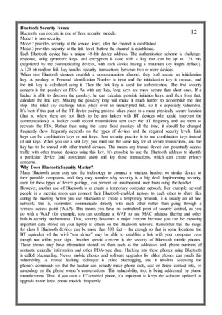 Bluetooth Security Issues
Bluetooth can operate in one of three security models:
Mode 1 is non security.
Mode 2 provides security at the service level, after the channel is established.
Mode 3 provides security at the link level, before the channel is established.
Each Bluetooth device has a unique 48-bit device address. The authentication scheme is challenge-
response, using symmetric keys, and encryption is done with a key that can be up to 128 bits
(negotiated by the communicating devices, with each device having a maximum key length defined).
A 128 bit random link key handles security transactions between two or more devices.
When two Bluetooth devices establish a communications channel, they both create an initialization
key. A passkey or Personal Identification Number is input and the inititalization key is created, and
the link key is calculated using it. Then the link key is used for authentication. The first security
concern is the passkey or PIN. As with any key, long keys are more secure than short ones. If a
hacker is able to discover the passkey, he can calculate possible initiation keys, and then from that,
calculate the link key. Making the passkey long will make it much harder to accomplish the first
step. The initial key exchange takes place over an unencrypted link, so it is especially vulnerable.
It’s best if this part of the BT device pairing process takes place in a more physically secure location
(that is, where there are not likely to be any lurkers with BT devices who could intercept the
communications). A hacker could record transmissions sent over the BT frequency and use them to
recreate the PIN. Rather than using the same fixed passkey all the time, it should be changed
frequently (how frequently depends on the types of devices and the required security level). Link
keys can be combination keys or unit keys. Best security practice is to use combination keys instead
of unit keys. When you use a unit key, you must use the same key for all secure transactions, and the
key has to be shared with other trusted devices. This means any trusted device can potentially access
traffic with other trusted devices using this key. It’s possible to use the Bluetooth address to identify
a particular device (and associated user) and log those transactions, which can create privacy
concerns.
Why Does Bluetooth Security Matter?
Many Bluetooth users only use the technology to connect a wireless headset or similar device to
their portable computers, and they may wonder why security is a big deal. Implementing security,
even for these types of device pairings, can prevent an unauthorized user from using the headset.
However, another use of Bluetooth is to create a temporary computer network. For example, several
people in a meeting room can connect their Bluetooth-enabled laptops to each other to share files
during the meeting. When you use Bluetooth to create a temporary network, it is usually an ad hoc
network; that is, computers communicate directly with each other rather than going through a
wireless access point (WAP). This means you have no centralized point of security control, as you
do with a WAP (for example, you can configure a WAP to use MAC address filtering and other
built-in security mechanisms). Thus, security becomes a major concern because you can be exposing
important data stored on your laptop to others on the Bluetooth network. Remember that the range
for class 1 Bluetooth devices can be more than 300 feet – far enough so that in some locations, the
BT equivalent of the wi-fi “war driver” may be able to establish a link with your computer even
though not within your sight. Another special concern is the security of Bluetooth mobile phones.
These phones may have information stored on them such as the addresses and phone numbers of
contacts, calendar information and other PDA-type data. Hacking into these phones using Bluetooth
is called bluesnarfing. Newer mobile phones and software upgrades for older phones can patch this
vulnerability. A related hacking technique is called bluebugging, and it involves accessing the
phone’s commands so that the hacker can actually make phone calls, add or delete contact info, or
eavesdrop on the phone owner’s conversations. This vulnerability, too, is being addressed by phone
manufacturers. Thus, if you own a BT-enabled phone, it’s important to keep the software updated or
upgrade to the latest phone models frequently.
12
 