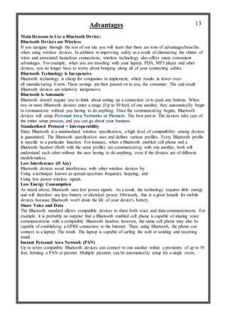 Advantages
Main Reasons to Use a Bluetooth Device:
Bluetooth Devices are Wireless
If you navigate through the rest of our site you will learn that there are tons of advantages/benefits
when using wireless devices. In addition to improving safety as a result of eliminating the clutter of
wires and associated hazardous connections, wireless technology also offers many convenient
advantages. For example, when you are traveling with your laptop, PDA, MP3 player and other
devices, you no longer have to worry about bringing along all of your connecting cables.
Bluetooth Technology is Inexpensive
Bluetooth technology is cheap for companies to implement, which results in lower over-
all manufacturing Costs. These savings are then passed on to you, the consumer. The end result:
Bluetooth devices are relatively inexpensive.
Bluetooth is Automatic
Bluetooth doesn't require you to think about setting up a connection or to push any buttons. When
two or more Bluetooth devices enter a range (Up to 30 feet) of one another, they automatically begin
to communicate without you having to do anything. Once the communicating begins, Bluetooth
devices will setup Personal Area Networks or Piconets. The best part is: The devices take care of
the entire setup process, and you can go about your business.
Standardized Protocol = Interoperability
Since Bluetooth is a standardized wireless specification, a high level of compatibility among devices
is guaranteed. The Bluetooth specification uses and defines various profiles. Every Bluetooth profile
is specific to a particular function. For instance, when a Bluetooth enabled cell phone and a
Bluetooth headset (Both with the same profile) are communicating with one another, both will
understand each other without the user having to do anything, even if the devices are of different
models/makes.
Low Interference (If Any)
Bluetooth devices avoid interference with other wireless devices by:
Using a technique known as spread-spectrum frequency hopping, and
Using low power wireless signals.
Low Energy Consumption
As stated above, Bluetooth uses low power signals. As a result, the technology requires little energy
and will therefore use less battery or electrical power. Obviously, this is a great benefit for mobile
devices because Bluetooth won't drain the life of your device's battery.
Share Voice and Data
The Bluetooth standard allows compatible devices to share both voice and data communications. For
example, it is probably no surprise that a Bluetooth enabled cell phone is capable of sharing voice
communications with a compatible Bluetooth headset, however, the same cell phone may also be
capable of establishing a GPRS connection to the Internet. Then, using Bluetooth, the phone can
connect to a laptop. The result: The laptop is capable of surfing the web or sending and receiving
email.
Instant Personal Area Network (PAN)
Up to seven compatible Bluetooth devices can connect to one another within a proximity of up to 30
feet, forming a PAN or piconet. Multiple piconets can be automatically setup for a single room.
13
 