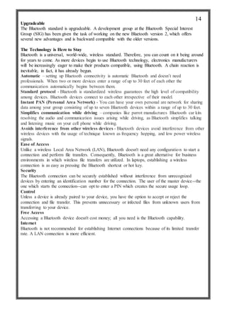 Upgradeable
The Bluetooth standard is upgradeable. A development group at the Bluetooth Special Interest
Group (SIG) has been given the task of working on the new Bluetooth version 2, which offers
several new advantages and is backward compatible with the older versions.
The Technology is Here to Stay
Bluetooth is a universal, world-wide, wireless standard. Therefore, you can count on it being around
for years to come. As more devices begin to use Bluetooth technology, electronics manufacturers
will be increasingly eager to make their products compatible, using Bluetooth. A chain reaction is
inevitable, in fact, it has already begun.
Automatic – setting up Bluetooth connectivity is automatic Bluetooth and doesn’t need
professionals. When two or more devices enter a range of up to 30 feet of each other the
communication automatically begins between them.
Standard protocol - Bluetooth is standardized wireless guarantees the high level of compatibility
among devices. Bluetooth devices connect to each other irrespective of their model.
Instant PAN (Personal Area Network) - You can have your own personal are network for sharing
data among your group consisting of up to seven Bluetooth devices within a range of up to 30 feet.
Simplifies communication while driving – companies like parrot manufactures Bluetooth car kits
resolving the audio and communication issues arising while driving, as Bluetooth simplifies talking
and listening music on your cell phone while driving.
Avoids interference from other wireless devices - Bluetooth devices avoid interference from other
wireless devices with the usage of technique known as frequency hopping, and low power wireless
signals.
Ease of Access
Unlike a wireless Local Area Network (LAN), Bluetooth doesn't need any configuration to start a
connection and perform file transfers. Consequently, Bluetooth is a great alternative for business
environments in which wireless file transfers are utilized. In laptops, establishing a wireless
connection is as easy as pressing the Bluetooth shortcut or hot key.
Security
The Bluetooth connection can be securely established without interference from unrecognized
devices by entering an identification number for the connection. The user of the master device--the
one which starts the connection--can opt to enter a PIN which creates the secure usage loop.
Control
Unless a device is already paired to your device, you have the option to accept or reject the
connection and file transfer. This prevents unnecessary or infected files from unknown users from
transferring to your device.
Free Access
Accessing a Bluetooth device doesn't cost money; all you need is the Bluetooth capability.
Internet
Bluetooth is not recommended for establishing Internet connections because of its limited transfer
rate. A LAN connection is more efficient.
14
 