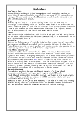 Disadvantages
Data Transfer Rate
Data sent between two Bluetooth devices has a maximum transfer speed of one megabyte per
second. Infared is capable of transferring data at 4MB per second, and Wi-Fi is capable of speeds
even higher. The slow transfer speed makes Bluetooth not an ideal choice for data transfer when
faster connection methods are available.
Range
Bluetooth only has a range of 15 to 30 feet depending on the device. The small range is a
disadvantage for some who may want to use a Bluetooth device outside of that 30-foot radius. For
instance, a Bluetooth printer in a home could not necessarily be used by every computer in the house
if some of those computers are located out of the range of the printer. A Wi-Fi printer, however,
could be used by anyone who could connect to the home's wireless network.
Security
Since data is transferred over radio waves using Bluetooth, it is is much easier for a hacker to break
into than secure wireless networks. For that reason, Bluetooth should not be used to transfer data that
needs to remain private and secure.
Battery Use
Bluetooth uses the battery power of a particular device in order to operate. Many cell phone makers
send phones out with Bluetooth powered off in order to maximize the battery life of the phone.
Turning Bluetooth on, while convenient, can drain a cell phone or computer battery, causing it to run
out of juice long before it would have if Bluetooth was not powered on.
Susceptibility to interference
All Bluetooth enabled devices operate within the 2.4 GHz band, which is the same unlicensed
frequency used by many other electronic devices such as microwaves, cordless phones, and the
majority of Wi-Fi devices. This frequency sharing could lead to slower overall network performance
because some of the signals collide, don't reach their destination, and have to be re-sent. However,
since Bluetooth wireless transmissions "hop" all over the bandwidth, this greatly decreases the
likelihood of impacting other 2.4 GHz broadcasts. Though the impact is usually negligible, there are
situations that can arise where Bluetooth devices can dilute Wi-Fi signals, especially if there are a
great number of devices operating in different pairs. The Bluetooth SIG is making every effort to
ensure that both of these issues will be soon be negated by the new standard.
Bluetooth Limitations
Communication speed is not that great with Bluetooth technology. Wi-Fi and Infrared
communication can happen at much higher speeds compared to that of Bluetooth.
Though Bluetooth communication is considered secure, if a user happens to leave his/her device in
the 'discoverable' mode, a hacker can eavesdrop or establish a connection with the 'discovered'
device without the user knowing about it.
If Bluetooth is in the ON mode, it does drain the battery. So one needs to be careful about switching
Bluetooth ON only for the time span of communication and turn it OFF after the communication
ends. This practice also reduces the security risk involved with Bluetooth technology.
15
 
