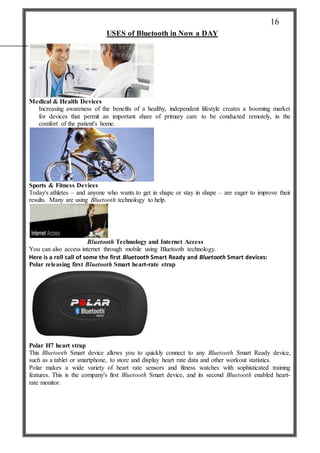 USES of Bluetooth in Now a DAY
Medical & Health Devices
Increasing awareness of the benefits of a healthy, independent lifestyle creates a booming market
for devices that permit an important share of primary care to be conducted remotely, in the
comfort of the patient's home.
Sports & Fitness Devices
Today's athletes – and anyone who wants to get in shape or stay in shape – are eager to improve their
results. Many are using Bluetooth technology to help.
Bluetooth Technology and Internet Access
You can also access internet through mobile using Bluetooth technology.
Here is a roll call of some the first Bluetooth Smart Ready and Bluetooth Smart devices:
Polar releasing first Bluetooth Smart heart-rate strap
Polar H7 heart strap
This Bluetooth Smart device allows you to quickly connect to any Bluetooth Smart Ready device,
such as a tablet or smartphone, to store and display heart rate data and other workout statistics.
Polar makes a wide variety of heart rate sensors and fitness watches with sophisticated training
features. This is the company's first Bluetooth Smart device, and its second Bluetooth enabled heart-
rate monitor.
16
 