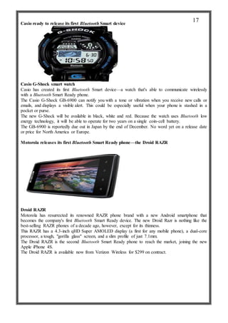 Casio ready to release its first Bluetooth Smart device
Casio G-Shock smart watch
Casio has created its first Bluetooth Smart device—a watch that's able to communicate wirelessly
with a Bluetooth Smart Ready phone.
The Casio G-Shock GB-6900 can notify you with a tone or vibration when you receive new calls or
emails, and displays a visible alert. This could be especially useful when your phone is stashed in a
pocket or purse.
The new G-Shock will be available in black, white and red. Because the watch uses Bluetooth low
energy technology, it will be able to operate for two years on a single coin-cell battery.
The GB-6900 is reportedly due out in Japan by the end of December. No word yet on a release date
or price for North America or Europe.
Motorola releases its first Bluetooth Smart Ready phone—the Droid RAZR
Droid RAZR
Motorola has resurrected its renowned RAZR phone brand with a new Android smartphone that
becomes the company's first Bluetooth Smart Ready device. The new Droid Razr is nothing like the
best-selling RAZR phones of a decade ago, however, except for its thinness.
This RAZR has a 4.3-inch qHD Super AMOLED display (a first for any mobile phone), a dual-core
processor, a tough, "gorilla glass" screen, and a slim profile of just 7.1mm.
The Droid RAZR is the second Bluetooth Smart Ready phone to reach the market, joining the new
Apple iPhone 4S.
The Droid RAZR is available now from Verizon Wireless for $299 on contract.
17
 