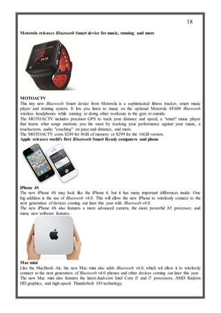 Motorola releases Bluetooth Smart device for music, running and more
MOTOACTV
This tiny new Bluetooth Smart device from Motorola is a sophisticated fitness tracker, smart music
player and training system. It lets you listen to music on the optional Motorola SF600 Bluetooth
wireless headphones while running or doing other workouts in the gym or outside.
The MOTOACTV includes precision GPS to track your distance and speed, a "smart" music player
that learns what songs motivate you the most by tracking your performance against your music, a
touchscreen, audio "coaching" on pace and distance, and more.
The MOTOACTV costs $249 for 8GB of memory or $299 for the 16GB version.
Apple releases world's first Bluetooth Smart Ready computers and phone
iPhone 4S
The new iPhone 4S may look like the iPhone 4, but it has many important differences inside. One
big addition is the use of Bluetooth v4.0. This will allow the new iPhone to wirelessly connect to the
next generation of devices coming out later this year with Bluetooth v4.0.
The new iPhone 4S also features a more advanced camera, the more powerful A5 processor, and
many new software features.
Mac mini
Like the MacBook Air, the new Mac mini also adds Bluetooth v4.0, which wil allow it to wirelessly
connect to the next generation of Bluetooth v4.0 phones and other devices coming out later this year.
The new Mac mini also features the latest dual-core Intel Core i5 and i7 processors, AMD Radeon
HD graphics, and high-speed Thunderbolt I/O technology.
18
 