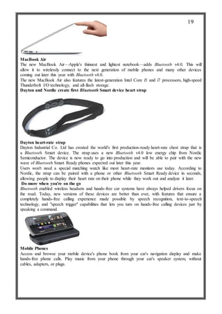 MacBook Air
The new MacBook Air—Apple's thinnest and lightest notebook—adds Bluetooth v4.0. This will
allow it to wirelessly connect to the next generation of mobile phones and many other devices
coming out later this year with Bluetooth v4.0.
The new MacBook Air also features the latest-generation Intel Core i5 and i7 processors, high-speed
Thunderbolt I/O technology, and all-flash storage.
Dayton and Nordic create first Bluetooth Smart device heart strap
Dayton heart-rate strap
Dayton Industrial Co. Ltd has created the world's first production-ready heart-rate chest strap that is
a Bluetooth Smart device. The strap uses a new Bluetooth v4.0 low energy chip from Nordic
Semiconductor. The device is now ready to go into production and will be able to pair with the new
wave of Bluetooth Smart Ready phones expected out later this year.
Users won't need a special matching watch like most heart-rate monitors use today. According to
Nordic, the strap can be paired with a phone or other Bluetooth Smart Ready device in seconds,
allowing people to display their heart rate on their phone while they work out and analyze it later.
Do more when you're on the go
Bluetooth enabled wireless headsets and hands-free car systems have always helped drivers focus on
the road. Today, new versions of these devices are better than ever, with features that ensure a
completely hands-free calling experience made possible by speech recognition, text-to-speech
technology, and "speech trigger" capabilities that lets you turn on hands-free calling devices just by
speaking a command.
Mobile Phones
Access and browse your mobile device's phone book from your car's navigation display and make
hands-free phone calls. Play music from your phone through your car's speaker system, without
cables, adapters, or plugs.
19
 