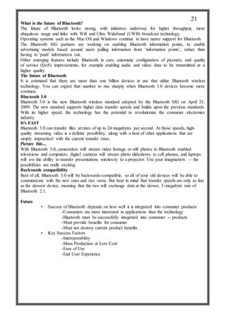 What is the future of Bluetooth?
The future of Bluetooth looks strong, with initiatives underway for higher throughput, more
ubiquitous usage and links with Wifi and Ultra Wideband (UWB) broadcast technology.
Operating systems such as the Mac OS and Windows continue to have native support for Bluetooth.
The Bluetooth SIG partners are working on enabling Bluetooth information points, to enable
advertising models based around users pulling information from ‘information points’, rather than
having to ‘push’ information out.
Other emerging features include Bluetooth in cars; automatic configuration of piconets; and quality
of service (QoS) improvements, for example enabling audio and video data to be transmitted at a
higher quality.
The future of Bluetooth
It is estimated that there are more than one billion devices in use that utilize Bluetooth wireless
technology. You can expect that number to rise sharply when Bluetooth 3.0 devices become more
common.
Bluetooth 3.0
Bluetooth 3.0 is the new Bluetooth wireless standard adopted by the Bluetooth SIG on April 21,
2009. The new standard supports higher data transfer speeds and builds upon the previous standards.
With its higher speed, the technology has the potential to revolutionize the consumer electronics
industry.
It's FAST
Bluetooth 3.0 can transfer files at rates of up to 24 megabytes per second. At those speeds, high-
quality streaming video is a definite possibility, along with a host of other applications that are
simply impractical with the current transfer rates.
Picture this...
With Bluetooth 3.0, camcorders will stream video footage or still photos to Bluetooth enabled
televisions and computers; digital cameras will stream photo slideshows to cell phones, and laptops
will ave the ability to transfer presentations wirelessly to a projector. Use your imagination — the
possibilities are really exciting.
Backwards compatibility
Best of all, Bluetooth 3.0 will be backwards-compatible, so all of your old devices will be able to
communicate with the new ones and vice versa. But bear in mind that transfer speeds are only as fast
as the slowest device, meaning that the two will exchange data at the slower, 3-megabyte rate of
Bluetooth 2.1.
Future
• Success of Bluetooth depends on how well it is integrated into consumer products
-Consumers are more interested in applications than the technology
-Bluetooth must be successfully integrated into consumer -- products
-Must provide benefits for consumer
-Must not destroy current product benefits
• Key Success Factors
-Interoperability
-Mass Production at Low Cost
-Ease of Use
-End User Experience
21
 