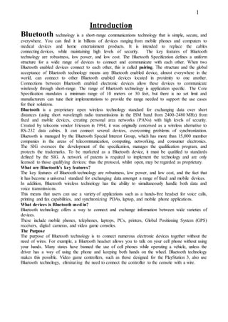 Introduction
Bluetooth technology is a short-range communications technology that is simple, secure, and
everywhere. You can find it in billions of devices ranging from mobile phones and computers to
medical devices and home entertainment products. It is intended to replace the cables
connecting devices, while maintaining high levels of security. The key features of Bluetooth
technology are robustness, low power, and low cost. The Bluetooth Specification defines a uniform
structure for a wide range of devices to connect and communicate with each other. When two
Bluetooth enabled devices connect to each other, this is called pairing. The structure and the global
acceptance of Bluetooth technology means any Bluetooth enabled device, almost everywhere in the
world, can connect to other Bluetooth enabled devices located in proximity to one another.
Connections between Bluetooth enabled electronic devices allow these devices to communicate
wirelessly through short-range. The range of Bluetooth technology is application specific. The Core
Specification mandates a minimum range of 10 meters or 30 feet, but there is no set limit and
manufacturers can tune their implementations to provide the range needed to support the use cases
for their solutions.
Bluetooth is a proprietary open wireless technology standard for exchanging data over short
distances (using short wavelength radio transmissions in the ISM band from 2400-2480 MHz) from
fixed and mobile devices, creating personal area networks (PANs) with high levels of security.
Created by telecoms vendor Ericsson in 1994, it was originally conceived as a wireless alternative to
RS-232 data cables. It can connect several devices, overcoming problems of synchronization.
Bluetooth is managed by the Bluetooth Special Interest Group, which has more than 15,000 member
companies in the areas of telecommunication, computing, networking, and consumer electronics.
The SIG oversees the development of the specification, manages the qualification program, and
protects the trademarks. To be marketed as a Bluetooth device, it must be qualified to standards
defined by the SIG. A network of patents is required to implement the technology and are only
licensed to those qualifying devices; thus the protocol, whilst open, may be regarded as proprietary.
What are Bluetooth’s key features?
The key features of Bluetooth technology are robustness, low power, and low cost, and the fact that
it has become a universal standard for exchanging data amongst a range of fixed and mobile devices.
In addition, Bluetooth wireless technology has the ability to simultaneously handle both data and
voice transmissions.
This means that users can use a variety of applications such as a hands-free headset for voice calls,
printing and fax capabilities, and synchronizing PDAs, laptop, and mobile phone applications.
What devices is Bluetooth used in?
Bluetooth technology offers a way to connect and exchange information between wide varieties of
devices.
These include mobile phones, telephones, laptops, PCs, printers, Global Positioning System (GPS)
receivers, digital cameras, and video game consoles.
The Purpose
The purpose of Bluetooth technology is to connect numerous electronic devices together without the
need of wires. For example, a Bluetooth headset allows you to talk on your cell phone without using
your hands. Many states have banned the use of cell phones while operating a vehicle, unless the
driver has a way of using the phone and keeping both hands on the wheel. Bluetooth technology
makes this possible. Video game controllers, such as those designed for the PlayStation 3, also use
Bluetooth technology, eliminating the need to connect the controller to the console with a wire.
1
 
