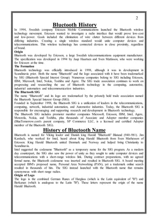 Bluetooth History
In 1994, Swedish company Ericsson Mobile Communications launched the Bluetooth wireless
technology movement. Ericsson wanted to investigate a radio interface that would prove low-cost
and low-power. Goals included the elimination of wire clutter between different devices from
differing industries. Creating a single wireless standard would unite computer devices and
telecommunications. This wireless technology has connected devices in close proximity, regardless
of brand.
Origin
Bluetooth was developed by Ericsson, a large Swedish telecommunications equipment manufacturer.
The specification was developed in 1994 by Jaap Haartsen and Sven Mattisson, who were working
for Ericsson at the time.
The Formation
Bluetooth technology was officially introduced in 1998, although it was in development in
Scandinavia prior. Both the name "Bluetooth" and the logo associated with it have been trademarked
by SIG (Bluetooth Special Interest Group). Numerous companies belong to SIG including Ericsson,
IBM, Microsoft, Intel, Nokia, Toshiba and Agere. The SIG trade association continues to work on
progressing and researching the use of Bluetooth technology in the computing, automotive,
industrial automation and telecommunication industries.
The Bluetooth SIG
The name “Bluetooth” and its logo are trademarked by the privately held trade association named
the Bluetooth Special Interest Group (SIG).
Founded in September 1998, the Bluetooth SIG is a unification of leaders in the telecommunications,
computing, network, industrial automation, and Automotive industries. Today, the Bluetooth SIG is
responsible for encouraging and supporting research and development in Bluetooth technology.
The Bluetooth SIG includes promoter member companies Microsoft, Ericsson, IBM, Intel, Agere,
Motorola, Nokia, and Toshiba, plus thousands of Associate and Adopter member companies
(BlueTomorrow.com's parent company, SP Commerce LLC, is a licensed and certified Adopter
member of the Bluetooth SIG).
History of Bluetooth Name
Bluetooth is named for Viking leader and Danish king Harald "Bluetooth" Blatand (940-981). Jim
Kardach, who worked for Intel, heard about King Harald Bluetooth from Sven Mathesson of
Ericsson. King Harald Bluetooth united Denmark and Norway and helped bring Christianity to
Scandinavia.
Intel suggested the codename "Bluetooth" as a temporary name for the SIG program. As a modern
day counterpart, the SIG also saw the power of unity as they sought to unite computer devices and
telecommunications with a short-range wireless link. During contract preparations, with no agreed
formal name, the Bluetooth codename was inserted and resulted in Bluetooth SIG. A board meeting
accepted IBM's proposed name, Personal Area Networking (PAN), yet a trademark online search
resulted in thousands of hits. The SIG instead launched with the Bluetooth name that remains
synonymous with short range radios.
Origin of Logo
The logo is the combined German Runes of Harglass (which is the Latin equivalent of "H") and
Berkanan (which is analogous to the Latin "B"). These letters represent the origin of the name
Harald Bluetooth.
2
 