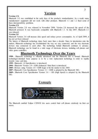 Version
Version 1.X
Bluetooth 1.0 was established in the early days of the product's standardization. As a result, many
manufacturers' equipment did not work with other products. Bluetooth 1.1 and 1.2 fixed some of
these interoperability problems.
Version 2.X
Bluetooth Version 2.0 was released in November 2004. Version 2.0 increased the speed of the
Bluetooth protocol. It was backwards compatible with Bluetooth 1.1. In July 2007, Bluetooth 2.1
was released.
Version 3.0
Bluetooth Version 3.0 will increase data speed and reduce power consumption. As of April 2009, it
has not yet been released
The history of Bluetooth technology dates back more than a decade. Since its introduction onto the
market, Bluetooth technology has revolutionized the way we stay connected, and the way electronic
devices stay connected to each other. The technology behind Bluetooth continues to advance.
Bluetooth technology can be found in a wide range of electronic devices, including cell phones and
video game controllers.
Bluetooth Technology Over the Years
1998 - Bluetooth technology is officially introduced and the Bluetooth SIG is formed. Bluetooth
technology's intended basic purpose is to be a wire replacement technology in order to rapidly
transfer voice and data.
1999 - Bluetooth 1.0 Specification is introduced.
2004 - Bluetooth Version 2.0 + EDR (Enhanced Data Rate) is introduced.
2005 - Devices using Version 2.0 + EDR begin to hit the market in late 2005.
2007 - Bluetooth Core Specification Version 2.1 + EDR is adopted by the Bluetooth SIG.
2009 - Bluetooth Core Specification Version 3.0 + HS (High Speed) is adopted by the Bluetooth
SIG.
Exmaple
The Bluetooth enabled Eclipse CD5030 lets users control their cell phones wirelessly via their car
stereo.
3
 
