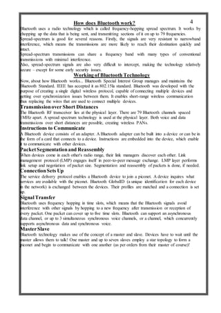 How does Bluetooth work?
Bluetooth uses a radio technology which is called frequency-hopping spread spectrum. It works by
chopping up the data that is being sent, and transmitting sections of it on up to 79 frequencies.
Spread-spectrum is good for several reasons. Firstly, the signals are very resistant to narrowband
interference, which means the transmissions are more likely to reach their destination quickly and
intact.
Spread-spectrum transmissions can share a frequency band with many types of conventional
transmissions with minimal interference.
Also, spread-spectrum signals are also very difficult to intercept, making the technology relatively
secure – except for some early security issues.
Working of Bluetooth Technology
Now, about how Bluetooth works... Bluetooth Special Interest Group manages and maintains the
Bluetooth Standard. IEEE has accepted it as 802.15la standard. Bluetooth was developed with the
purpose of creating a single digital wireless protocol, capable of connecting multiple devices and
getting over synchronization issues between them. It enables short-range wireless communication
thus replacing the wires that are used to connect multiple devices.
Transmissionover Short Distances
The Bluetooth RF transceiver lies at the physical layer. There are 79 Bluetooth channels spaced
1MHz apart. A spread spectrum technology is used at the physical layer. Both voice and data
transmissions over short distances are possible, creating wireless PANs.
Instructions to Communicate
A Bluetooth device consists of an adapter. A Bluetooth adapter can be built into a device or can be in
the form of a card that connects to a device. Instructions are embedded into the device, which enable
it to communicate with other devices.
PacketSegmentationand Reassembly
When devices come in each other's radio range, their link managers discover each other. Link
management protocol (LMP) engages itself in peer-to-peer message exchange. LMP layer performs
link setup and negotiation of packet size. Segmentation and reassembly of packets is done, if needed.
ConnectionSets Up
The service delivery protocol enables a Bluetooth device to join a piconet. A device inquires what
services are available with the piconet. Bluetooth GlobalID (a unique identification for each device
in the network) is exchanged between the devices. Their profiles are matched and a connection is set
up.
SignalTransfer
Bluetooth uses frequency hopping in time slots, which means that the Bluetooth signals avoid
interference with other signals by hopping to a new frequency after transmission or reception of
every packet. One packet can cover up to five time slots. Bluetooth can support an asynchronous
data channel, or up to 3 simultaneous synchronous voice channels, or a channel, which concurrently
supports asynchronous data and synchronous voice.
MasterSlave
Bluetooth technology makes use of the concept of a master and slave. Devices have to wait until the
master allows them to talk! One master and up to seven slaves employ a star topology to form a
piconet and begin to communicate with one another (as per orders from their master of course)!
4
 